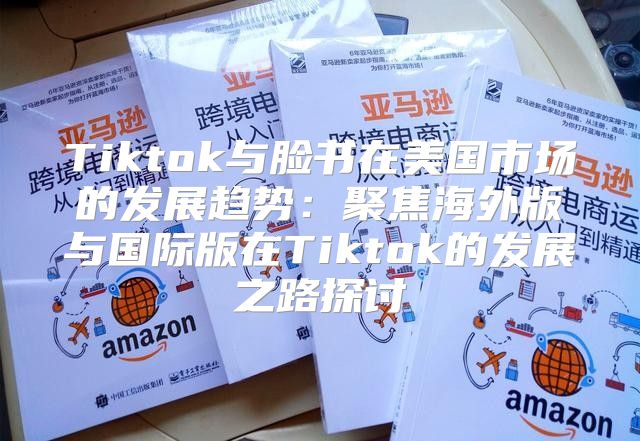 Tiktok与脸书在美国市场的发展趋势：聚焦海外版与国际版在Tiktok的发展之路探讨