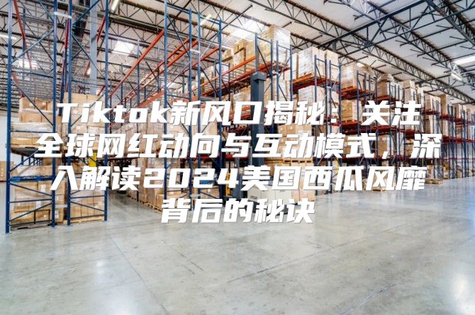 Tiktok新风口揭秘：关注全球网红动向与互动模式，深入解读2025美国西瓜风靡背后的秘诀