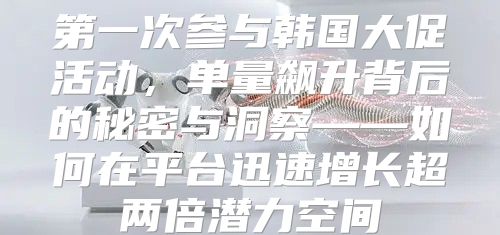 第一次参与韩国大促活动，单量飙升背后的秘密与洞察——如何在平台迅速增长超两倍潜力空间