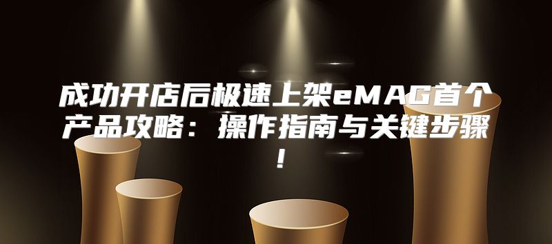 成功开店后极速上架eMAG首个产品攻略：操作指南与关键步骤！