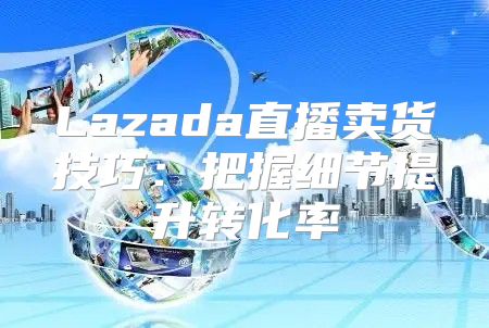 Lazada直播卖货技巧：把握细节提升转化率