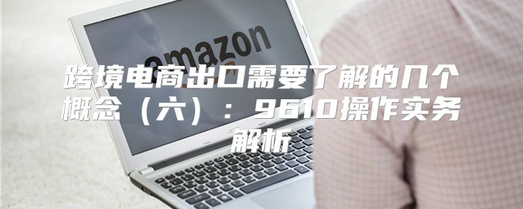 跨境电商出口需要了解的几个概念六：9610操作实务解析