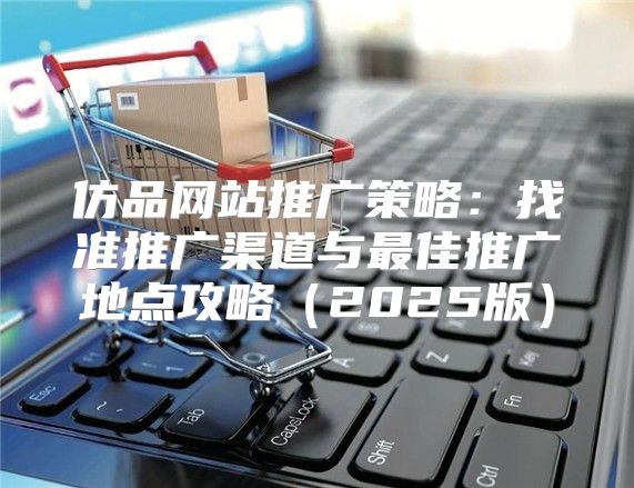 仿品网站推广策略：找准推广渠道与最佳推广地点攻略2025版