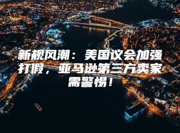 新规风潮：美国议会加强打假，亚马逊第三方卖家需警惕！