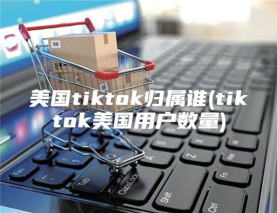 美国tiktok归属谁(tiktok美国用户数量)