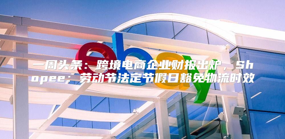 一周头条：跨境电商企业财报出炉，Shopee：劳动节法定节假日豁免物流时效
