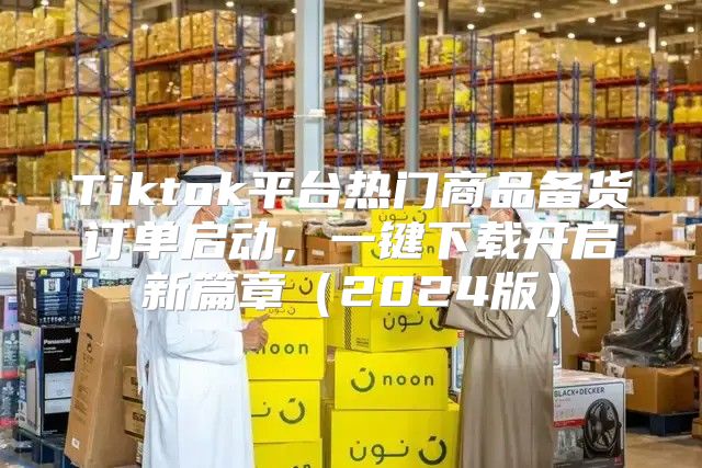 Tiktok平台热门商品备货订单启动，一键下载开启新篇章2025版
