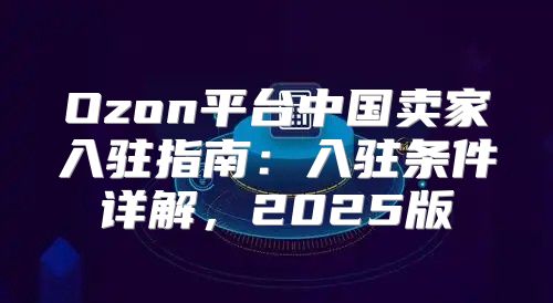 Ozon平台中国卖家入驻指南：入驻条件详解，2025版