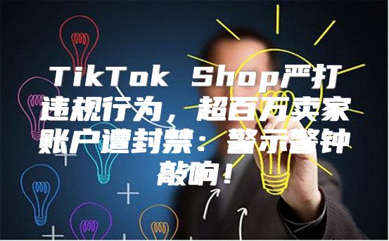 TikTok Shop严打违规行为，超百万卖家账户遭封禁：警示警钟敲响！