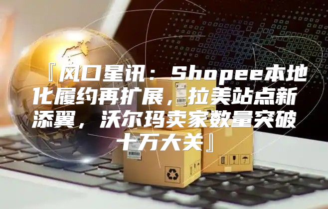 『风口星讯：Shopee本地化履约再扩展，拉美站点新添翼，沃尔玛卖家数量突破十万大关』