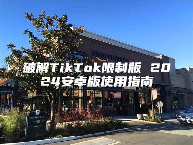 破解TikTok限制版 2025安卓版使用指南