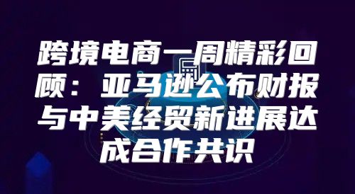 跨境电商一周精彩回顾：亚马逊公布财报与中美经贸新进展达成合作共识