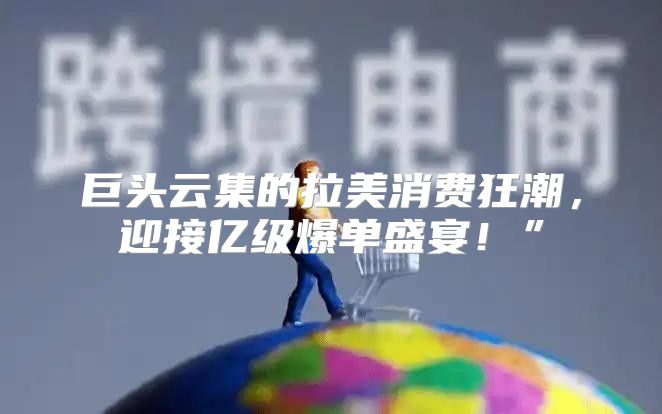 巨头云集的拉美消费狂潮，迎接亿级爆单盛宴！”