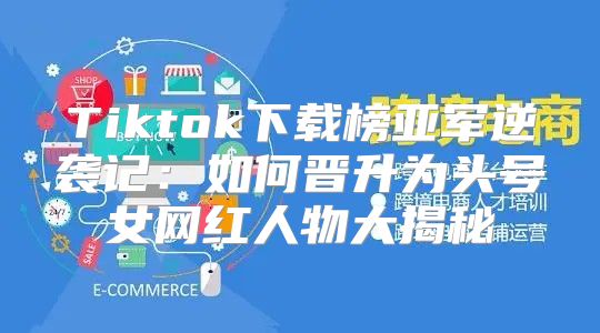 Tiktok下载榜亚军逆袭记：如何晋升为头号女网红人物大揭秘