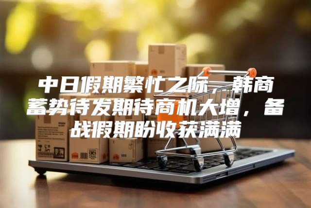 中日假期繁忙之际，韩商蓄势待发期待商机大增，备战假期盼收获满满