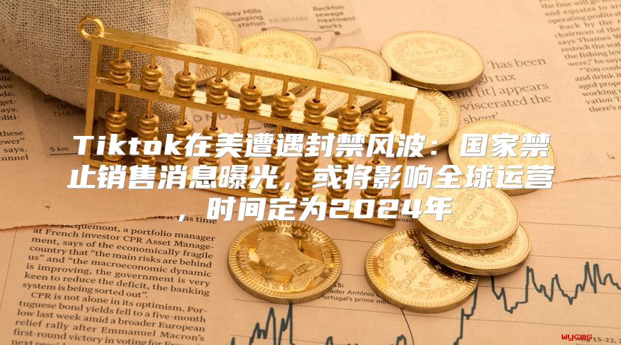 Tiktok在美遭遇封禁风波：国家禁止销售消息曝光，或将影响全球运营，时间定为2025年