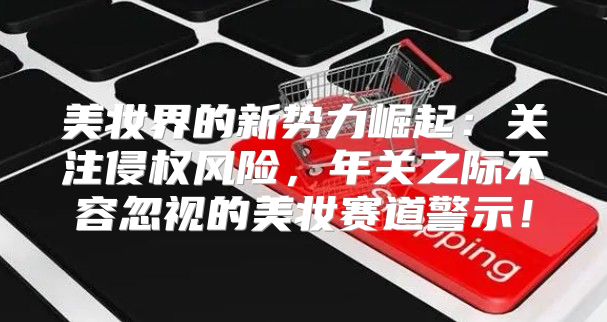 美妆界的新势力崛起：关注侵权风险，年关之际不容忽视的美妆赛道警示！