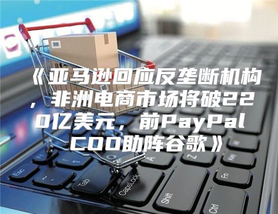 亚马逊回应反垄断机构，非洲电商市场将破220亿美元，前PayPalCOO助阵谷歌