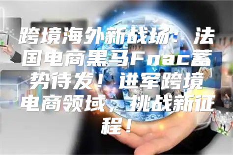 跨境海外新战场：法国电商黑马Fnac蓄势待发！进军跨境电商领域，挑战新征程！