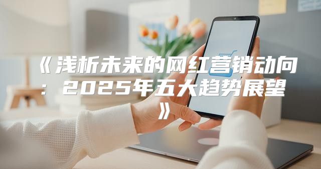 浅析未来的网红营销动向：2025年五大趋势展望