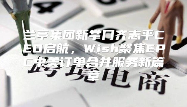 兰亭集团新掌门齐志平CEO启航，Wish聚焦EPC中美订单合并服务新篇章