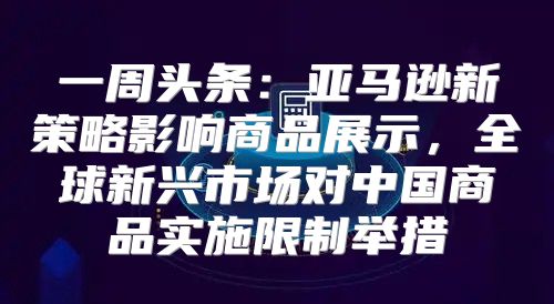 一周头条：亚马逊新策略影响商品展示，全球新兴市场对中国商品实施限制举措