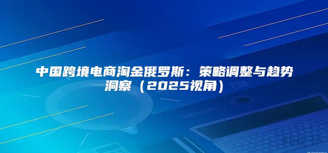 中国跨境电商淘金俄罗斯：策略调整与趋势洞察2025视角