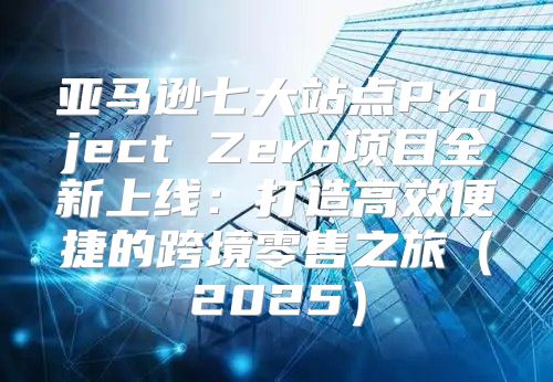 亚马逊七大站点Project Zero项目全新上线：打造高效便捷的跨境零售之旅2025