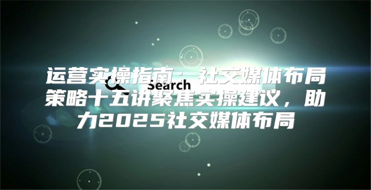 运营实操指南：社交媒体布局策略十五讲聚焦实操建议，助力2025社交媒体布局