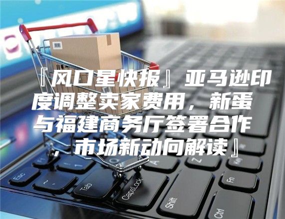 『风口星快报』亚马逊印度调整卖家费用，新蛋与福建商务厅签署合作，市场新动向解读』