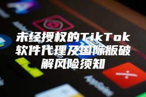 未经授权的TikTok软件代理及国际版破解风险须知