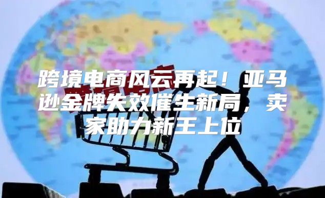 跨境电商风云再起！亚马逊金牌失效催生新局，卖家助力新王上位