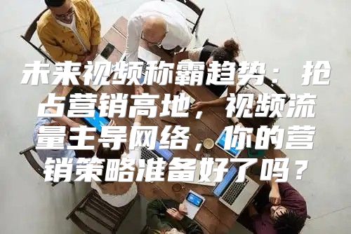 未来视频称霸趋势：抢占营销高地，视频流量主导网络，你的营销策略准备好了吗？