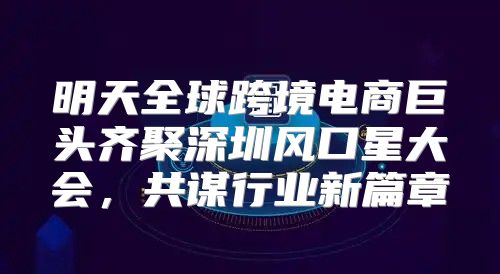 明天全球跨境电商巨头齐聚深圳风口星大会，共谋行业新篇章