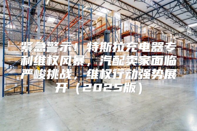 紧急警示！特斯拉充电器专利维权风暴，汽配卖家面临严峻挑战，维权行动强势展开2025版