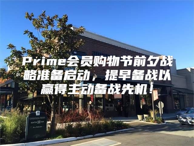 Prime会员购物节前夕战略准备启动，提早备战以赢得主动备战先机！
