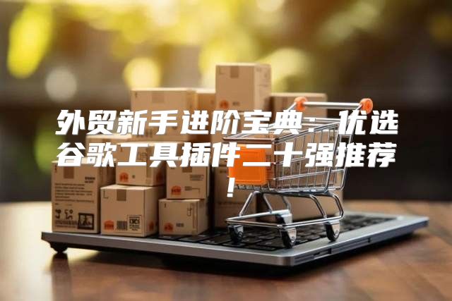外贸新手进阶宝典：优选谷歌工具插件二十强推荐！
