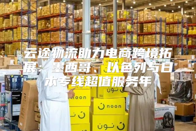 云途物流助力电商跨境拓展：墨西哥、以色列与日本专线超值服务年