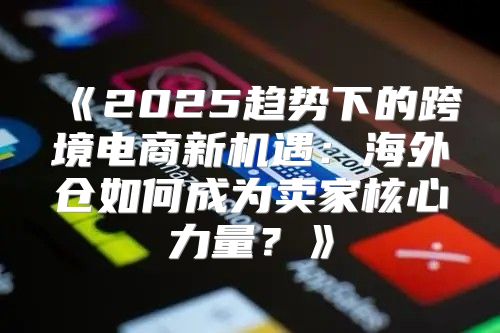 2025趋势下的跨境电商新机遇：海外仓如何成为卖家核心力量？