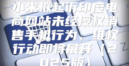 小米拟起诉印度电商网站未经授权销售手机行为，维权行动即将展开2025版