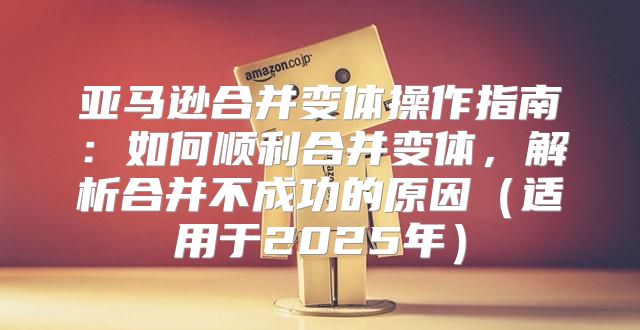 亚马逊合并变体操作指南：如何顺利合并变体，解析合并不成功的原因适用于2025年