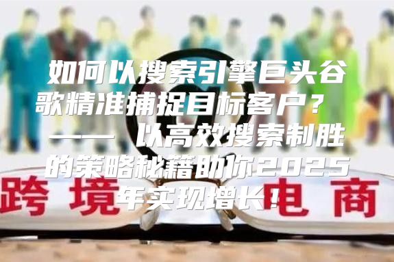 如何以搜索引擎巨头谷歌精准捕捉目标客户？ —— 以高效搜索制胜的策略秘籍助你2025年实现增长！