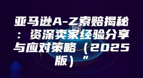 亚马逊A-Z索赔揭秘：资深卖家经验分享与应对策略2025版”