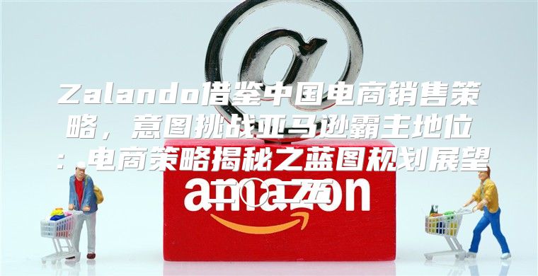 Zalando借鉴中国电商销售策略，意图挑战亚马逊霸主地位：电商策略揭秘之蓝图规划展望二〇二五