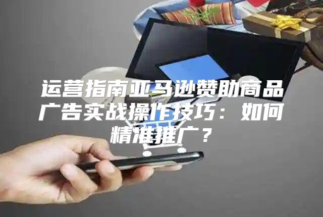 运营指南亚马逊赞助商品广告实战操作技巧：如何精准推广？