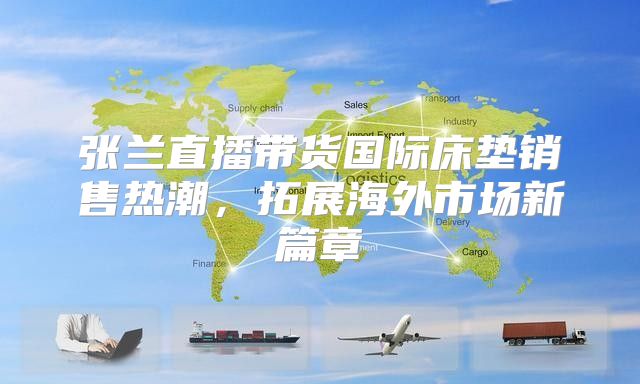 张兰直播带货国际床垫销售热潮，拓展海外市场新篇章