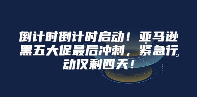 倒计时倒计时启动！亚马逊黑五大促最后冲刺，紧急行动仅剩四天！