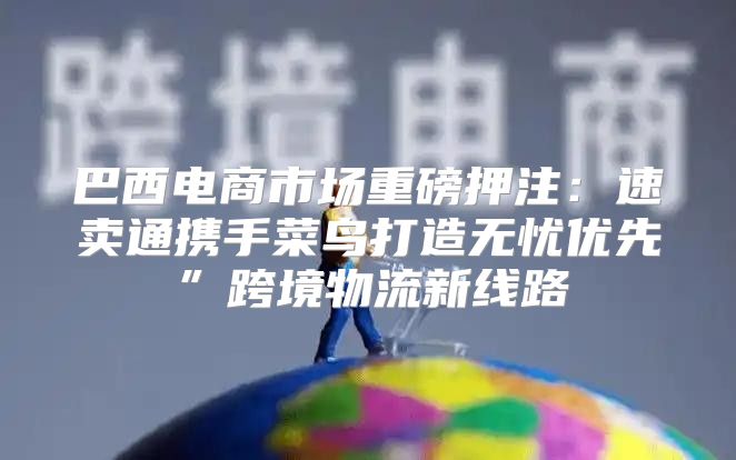 巴西电商市场重磅押注：速卖通携手菜鸟打造无忧优先”跨境物流新线路