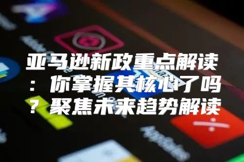 亚马逊新政重点解读：你掌握其核心了吗？聚焦未来趋势解读