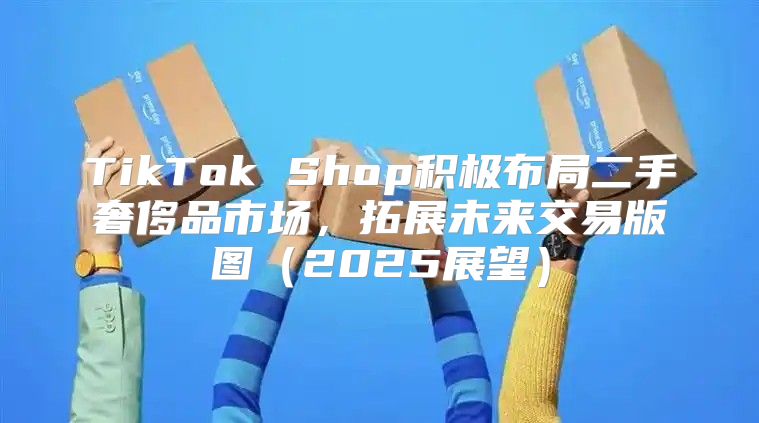 TikTok Shop积极布局二手奢侈品市场，拓展未来交易版图2025展望